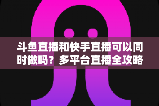 斗鱼直播和快手直播可以同时做吗？多平台直播全攻略与实操指南