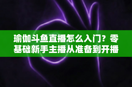 瑜伽斗鱼直播怎么入门？零基础新手主播从准备到开播的完整实战指南