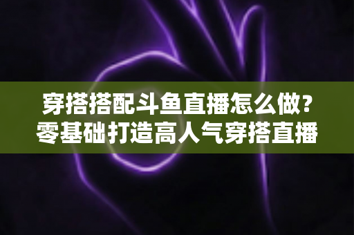 穿搭搭配斗鱼直播怎么做?零基础打造高人气穿搭直播间的全流程实战指南 穿搭搭配斗鱼直播怎么做?零基础打造高人气穿搭直播间的全流程实战指南