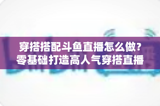 穿搭搭配斗鱼直播怎么做?零基础打造高人气穿搭直播间的全流程实战指南 穿搭搭配斗鱼直播怎么做?零基础打造高人气穿搭直播间的全流程实战指南