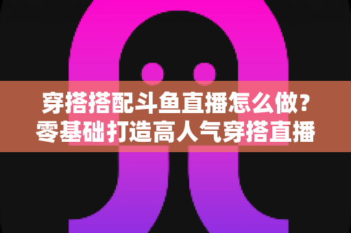 穿搭搭配斗鱼直播怎么做？零基础打造高人气穿搭直播间的全流程实战指南