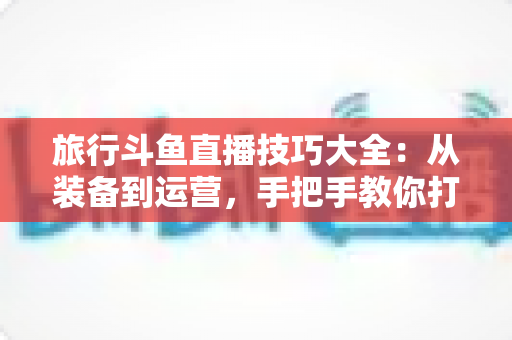 旅行斗鱼直播技巧大全:从装备到运营,手把手教你打造高人气户外旅行直播间 旅行斗鱼直播技巧大全:从装备到运营,手把手教你打造高人气户外旅行直播间