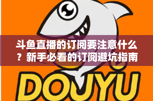 斗鱼直播的订阅要注意什么？新手必看的订阅避坑指南与理性消费全攻略