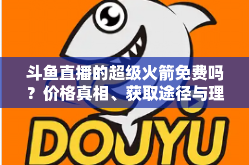 斗鱼直播的超级火箭免费吗?价格真相、获取途径与理性消费全解析 斗鱼直播的超级火箭免费吗?价格真相、获取途径与理性消费全解析