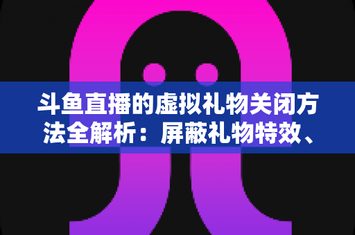 斗鱼直播的虚拟礼物关闭方法全解析：屏蔽礼物特效、提醒与青少年消费管控一步到位
