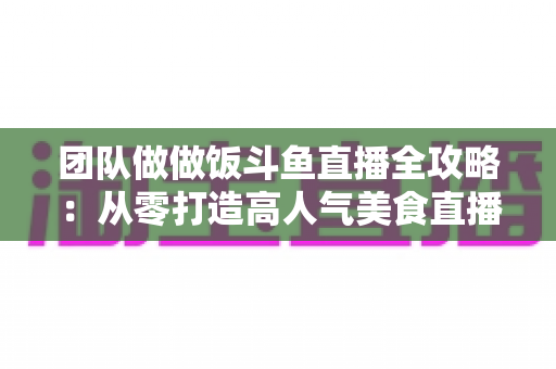 团队做做饭斗鱼直播全攻略：从零打造高人气美食直播间的实战指南