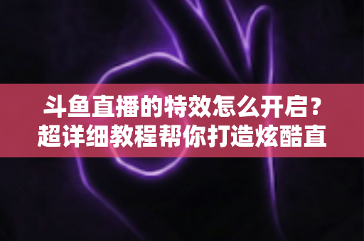 斗鱼直播的特效怎么开启？超详细教程帮你打造炫酷直播间体验