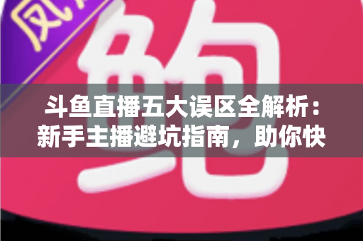 斗鱼直播五大误区全解析:新手主播避坑指南,助你快速提升直播间人气与收益 斗鱼直播五大误区全解析:新手主播避坑指南,助你快速提升直播间人气与收益