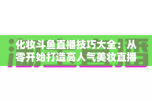化妆斗鱼直播技巧大全：从零开始打造高人气美妆直播间的实战指南