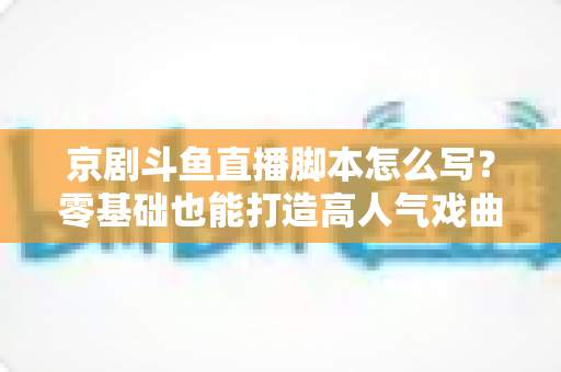 京剧斗鱼直播脚本怎么写?零基础也能打造高人气戏曲直播间的完整指南 京剧斗鱼直播脚本怎么写?零基础也能打造高人气戏曲直播间的完整指南