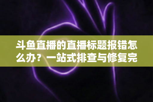 斗鱼直播的直播标题报错怎么办？一站式排查与修复完全指南
