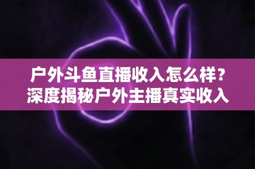 户外斗鱼直播收入怎么样?深度揭秘户外主播真实收入水平与赚钱潜力全解析 户外斗鱼直播收入怎么样?深度揭秘户外主播真实收入水平与赚钱潜力全解析