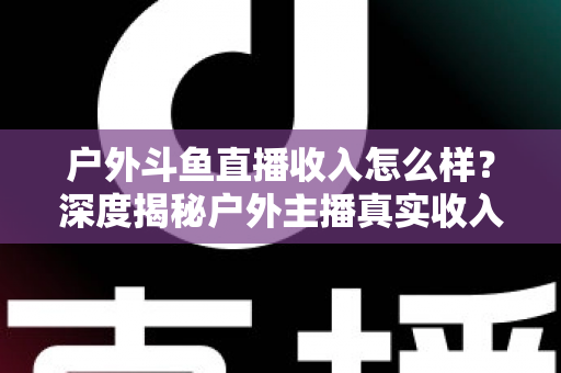 户外斗鱼直播收入怎么样？深度揭秘户外主播真实收入水平与赚钱潜力全解析