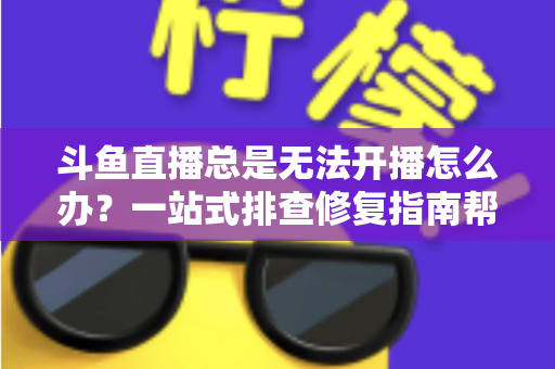 斗鱼直播总是无法开播怎么办？一站式排查修复指南帮你快速回归直播间