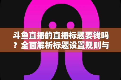 斗鱼直播的直播标题要钱吗？全面解析标题设置规则与免费引流技巧