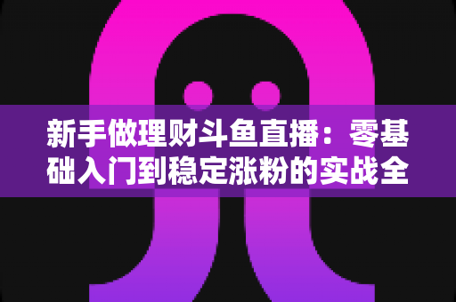 新手做理财斗鱼直播：零基础入门到稳定涨粉的实战全攻略