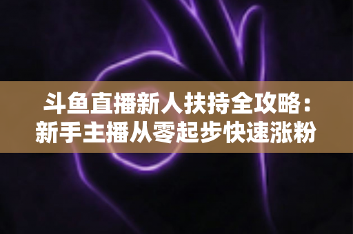 斗鱼直播新人扶持全攻略:新手主播从零起步快速涨粉的实用指南 斗鱼直播新人扶持全攻略:新手主播从零起步快速涨粉的实用指南