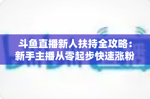 斗鱼直播新人扶持全攻略：新手主播从零起步快速涨粉的实用指南