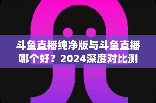 斗鱼直播纯净版与斗鱼直播哪个好?2024深度对比测评,一文帮你选对看播App 斗鱼直播纯净版与斗鱼直播哪个好?2024深度对比测评,一文帮你选对看播App