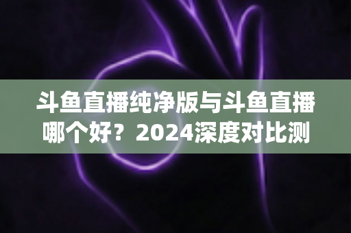 斗鱼直播纯净版与斗鱼直播哪个好?2024深度对比测评,一文帮你选对看播App 斗鱼直播纯净版与斗鱼直播哪个好?2024深度对比测评,一文帮你选对看播App