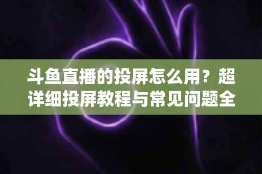 斗鱼直播的投屏怎么用？超详细投屏教程与常见问题全解析，大屏看直播So Easy！