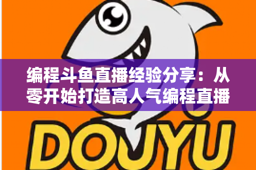 编程斗鱼直播经验分享：从零开始打造高人气编程直播间的完整实战指南