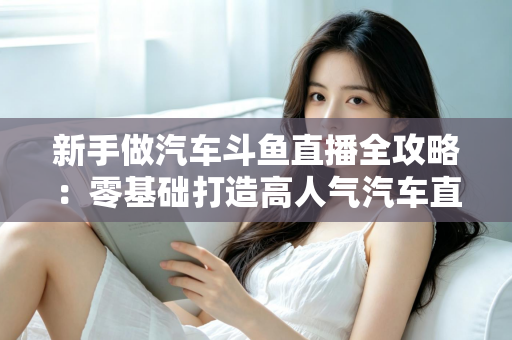 新手做汽车斗鱼直播全攻略：零基础打造高人气汽车直播间的实用指南