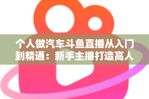 个人做汽车斗鱼直播从入门到精通:新手主播打造高人气汽车直播间的实战指南 个人做汽车斗鱼直播从入门到精通:新手主播打造高人气汽车直播间的实战指南