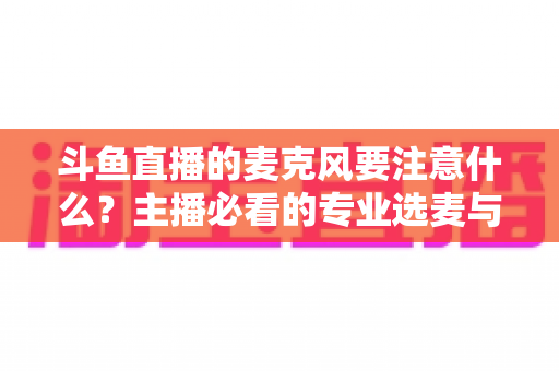 斗鱼直播的麦克风要注意什么？主播必看的专业选麦与调音全攻略