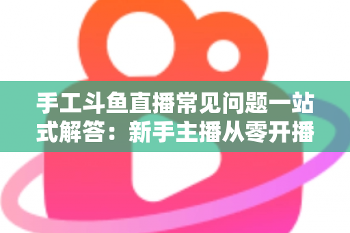 手工斗鱼直播常见问题一站式解答：新手主播从零开播到稳定涨粉的实战指南