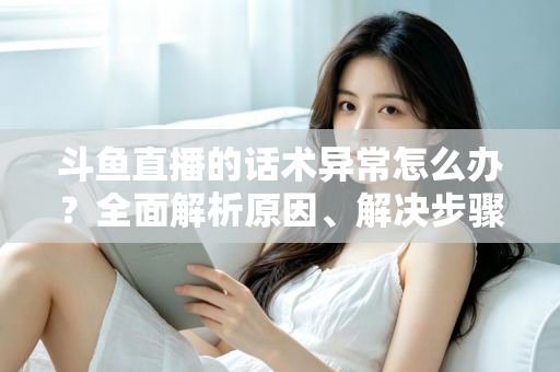 斗鱼直播的话术异常怎么办？全面解析原因、解决步骤与预防技巧