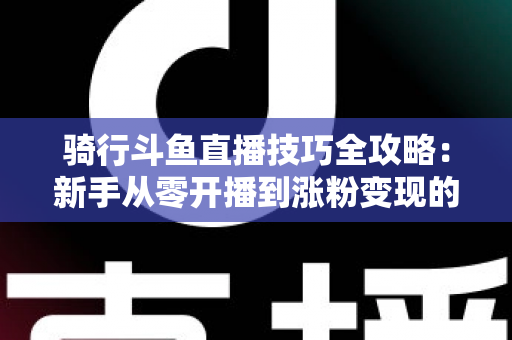 骑行斗鱼直播技巧全攻略:新手从零开播到涨粉变现的完整指南 骑行斗鱼直播技巧全攻略:新手从零开播到涨粉变现的完整指南