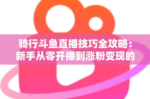 骑行斗鱼直播技巧全攻略：新手从零开播到涨粉变现的完整指南