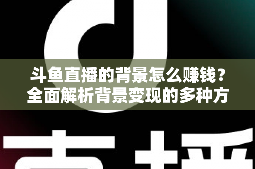 斗鱼直播的背景怎么赚钱？全面解析背景变现的多种方式与实操指南