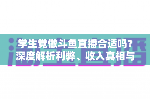 学生党做斗鱼直播合适吗？深度解析利弊、收入真相与学业平衡全攻略