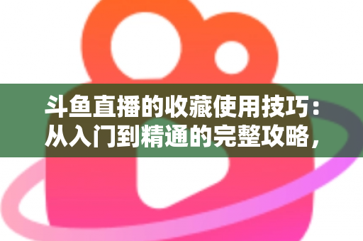 斗鱼直播的收藏使用技巧：从入门到精通的完整攻略，让你的观看体验效率翻倍