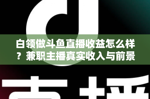 白领做斗鱼直播收益怎么样？兼职主播真实收入与前景全解析
