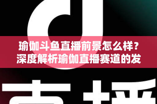 瑜伽斗鱼直播前景怎么样?深度解析瑜伽直播赛道的发展机遇、变现路径与未来趋势 瑜伽斗鱼直播前景怎么样?深度解析瑜伽直播赛道的发展机遇、变现路径与未来趋势