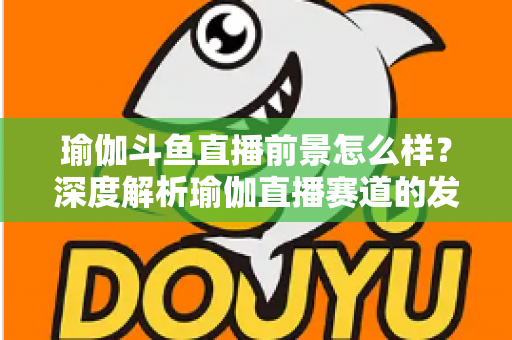 瑜伽斗鱼直播前景怎么样？深度解析瑜伽直播赛道的发展机遇、变现路径与未来趋势