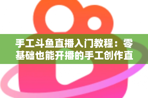 手工斗鱼直播入门教程：零基础也能开播的手工创作直播间搭建全攻略