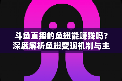 斗鱼直播的鱼翅能赚钱吗？深度解析鱼翅变现机制与主播收益全攻略