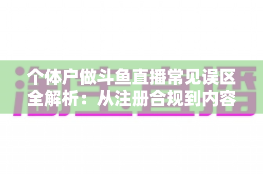 个体户做斗鱼直播常见误区全解析：从注册合规到内容运营，帮个体经营者避开直播路上的那些坑