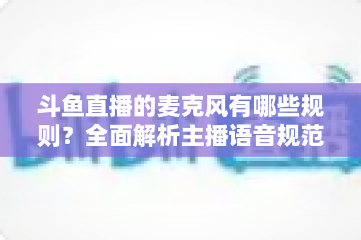 斗鱼直播的麦克风有哪些规则？全面解析主播语音规范与连麦避坑指南
