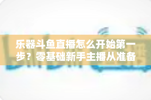 乐器斗鱼直播怎么开始第一步？零基础新手主播从准备到开播的完整实战攻略