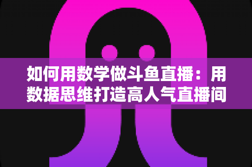 如何用数学做斗鱼直播:用数据思维打造高人气直播间的实用指南 如何用数学做斗鱼直播:用数据思维打造高人气直播间的实用指南