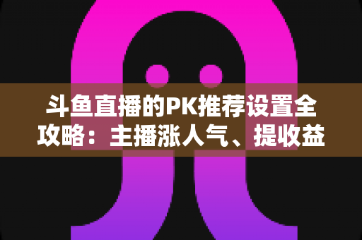斗鱼直播的PK推荐设置全攻略：主播涨人气、提收益的必备实战指南
