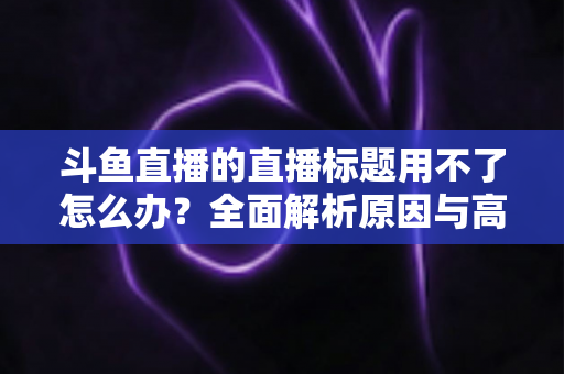 斗鱼直播的直播标题用不了怎么办?全面解析原因与高效解决技巧大全 斗鱼直播的直播标题用不了怎么办?全面解析原因与高效解决技巧大全