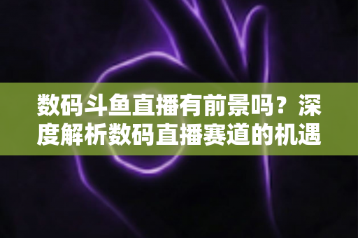 数码斗鱼直播有前景吗？深度解析数码直播赛道的机遇、挑战与变现之路