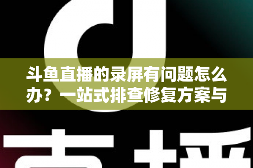 斗鱼直播的录屏有问题怎么办?一站式排查修复方案与实用技巧全解析 斗鱼直播的录屏有问题怎么办?一站式排查修复方案与实用技巧全解析