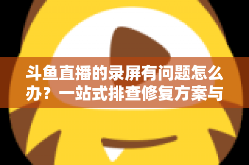 斗鱼直播的录屏有问题怎么办?一站式排查修复方案与实用技巧全解析 斗鱼直播的录屏有问题怎么办?一站式排查修复方案与实用技巧全解析